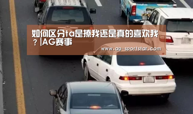 如何区分ta是撩我还是真的喜欢我?|AG赛事(图1) AG足球