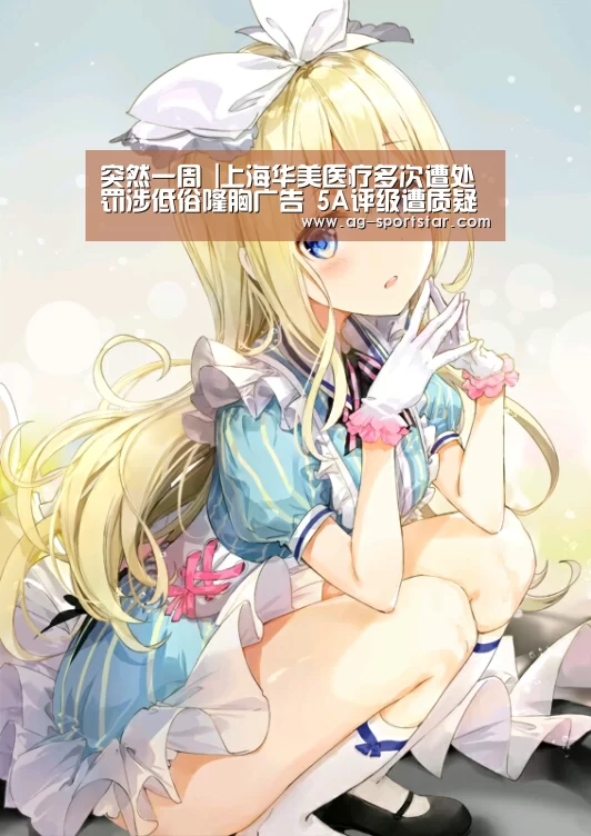 突然一周 |上海华美医疗多次遭处罚涉低俗隆胸广告 5A评级遭质疑-AG篮球(图1) AG足球