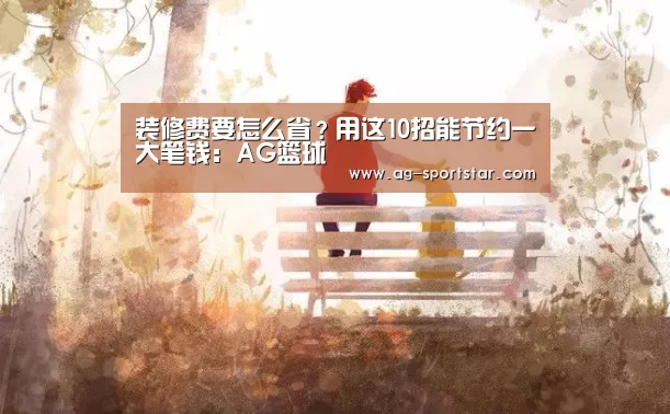 装修费要怎么省?用这10招能节约一大笔钱:AG篮球(图2) AG体育